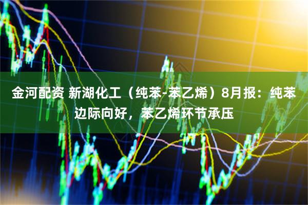 金河配资 新湖化工（纯苯-苯乙烯）8月报：纯苯边际向好，苯乙烯环节承压