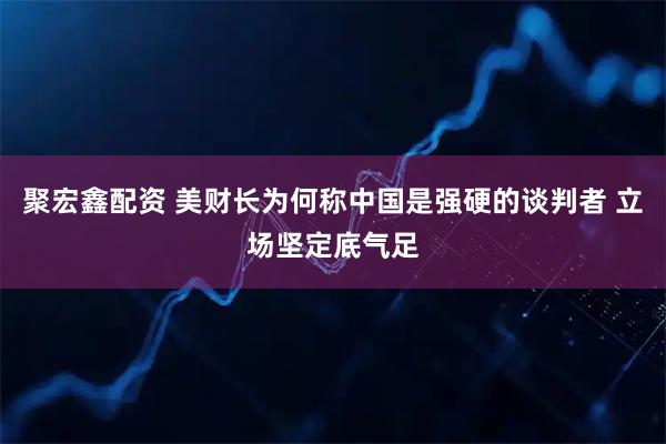 聚宏鑫配资 美财长为何称中国是强硬的谈判者 立场坚定底气足