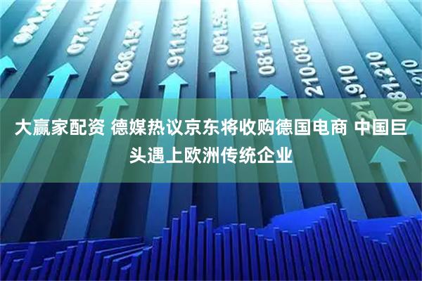 大赢家配资 德媒热议京东将收购德国电商 中国巨头遇上欧洲传统企业