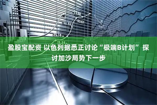 盈股宝配资 以色列据悉正讨论“极端B计划” 探讨加沙局势下一步