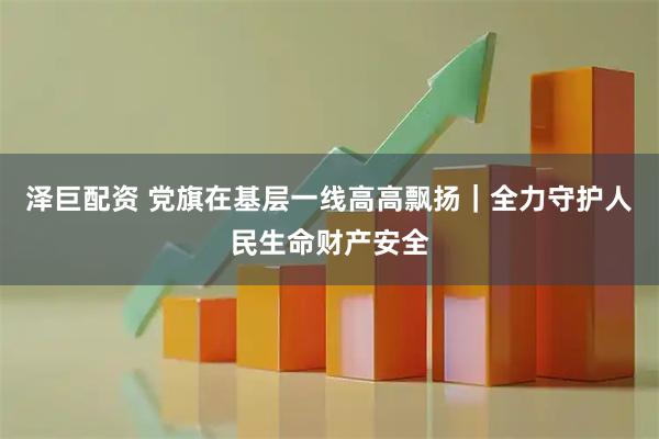 泽巨配资 党旗在基层一线高高飘扬｜全力守护人民生命财产安全