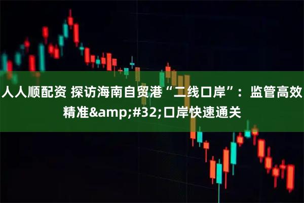 人人顺配资 探访海南自贸港“二线口岸”：监管高效精准&#32;口岸快速通关