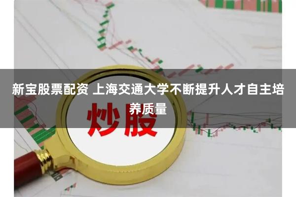 新宝股票配资 上海交通大学不断提升人才自主培养质量