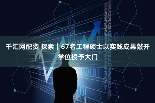 千汇网配资 探索｜67名工程硕士以实践成果敲开学位授予大门