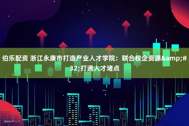 伯乐配资 浙江永康市打造产业人才学院：联合校企资源&#32;打通人才堵点