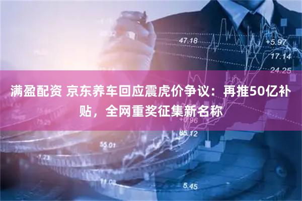 满盈配资 京东养车回应震虎价争议：再推50亿补贴，全网重奖征集新名称