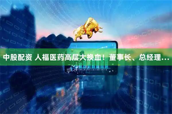 中股配资 人福医药高层大换血！董事长、总经理…