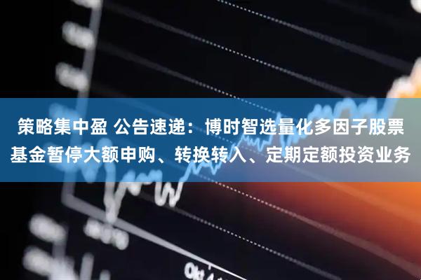 策略集中盈 公告速递：博时智选量化多因子股票基金暂停大额申购、转换转入、定期定额投资业务