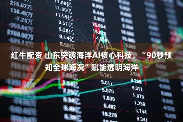 红牛配资 山东突破海洋AI核心科技，“90秒预知全球海况”赋能透明海洋