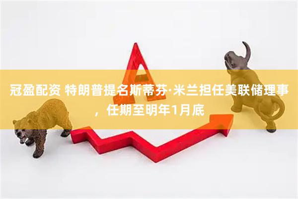 冠盈配资 特朗普提名斯蒂芬·米兰担任美联储理事，任期至明年1月底