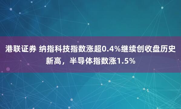 港联证券 纳指科技指数涨超0.4%继续创收盘历史新高，半导体指数涨1.5%