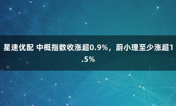 星速优配 中概指数收涨超0.9%，蔚小理至少涨超1.5%