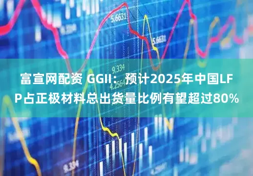 富宣网配资 GGII：预计2025年中国LFP占正极材料总出货量比例有望超过80%