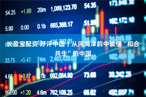 长盈宝配资 好评中国丨从河海津韵中读懂“和合共生”的中国