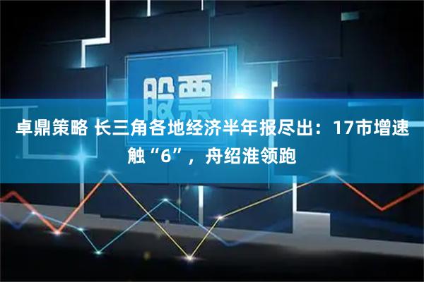 卓鼎策略 长三角各地经济半年报尽出：17市增速触“6”，舟绍淮领跑