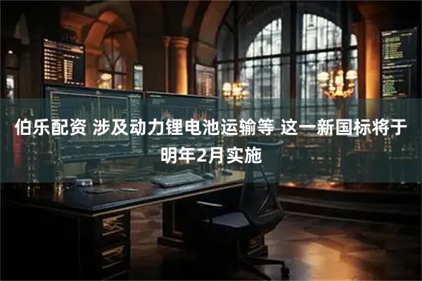 伯乐配资 涉及动力锂电池运输等 这一新国标将于明年2月实施