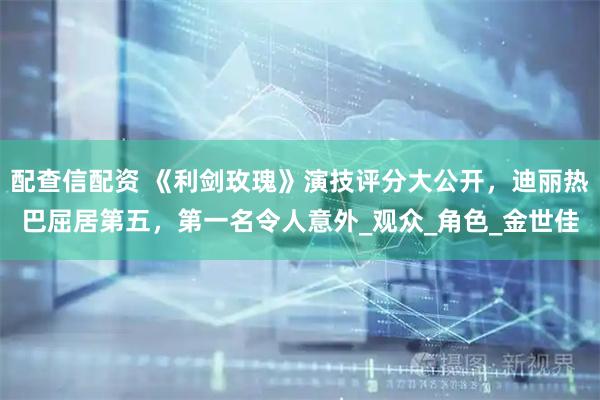 配查信配资 《利剑玫瑰》演技评分大公开，迪丽热巴屈居第五，第一名令人意外_观众_角色_金世佳