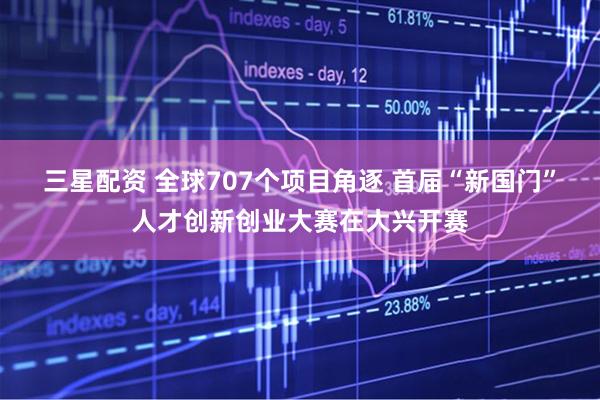 三星配资 全球707个项目角逐 首届“新国门”人才创新创业大赛在大兴开赛