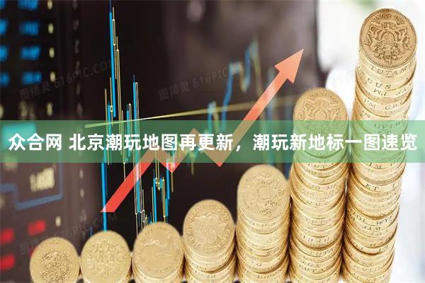 众合网 北京潮玩地图再更新，潮玩新地标一图速览