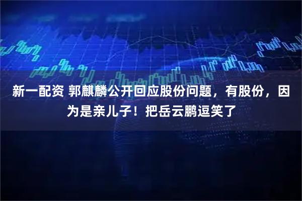新一配资 郭麒麟公开回应股份问题，有股份，因为是亲儿子！把岳云鹏逗笑了