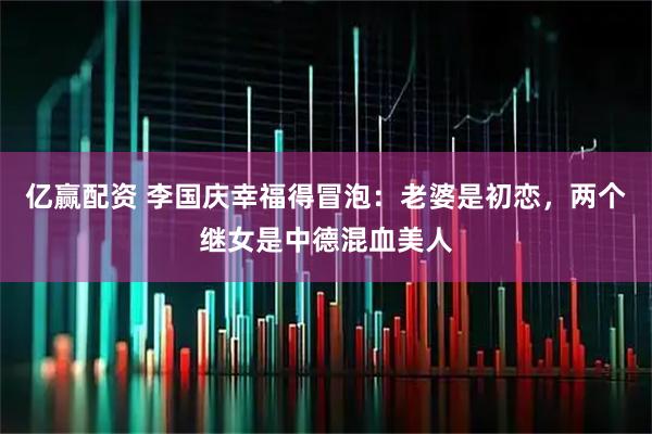亿赢配资 李国庆幸福得冒泡：老婆是初恋，两个继女是中德混血美人