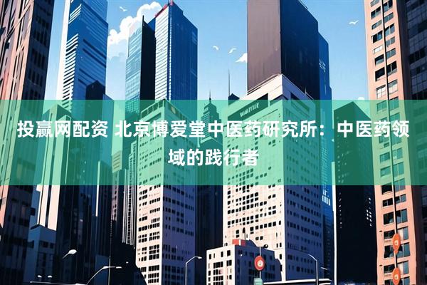 投赢网配资 北京博爱堂中医药研究所：中医药领域的践行者