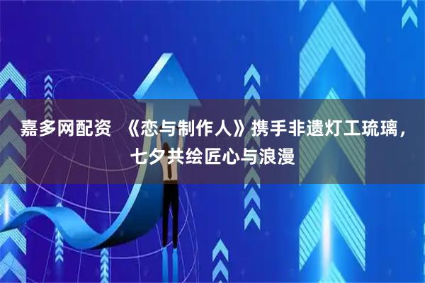 嘉多网配资  《恋与制作人》携手非遗灯工琉璃，七夕共绘匠心与浪漫