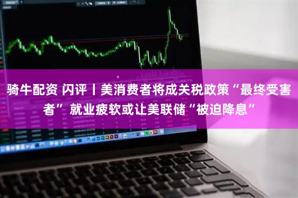 骑牛配资 闪评丨美消费者将成关税政策“最终受害者” 就业疲软或让美联储“被迫降息”