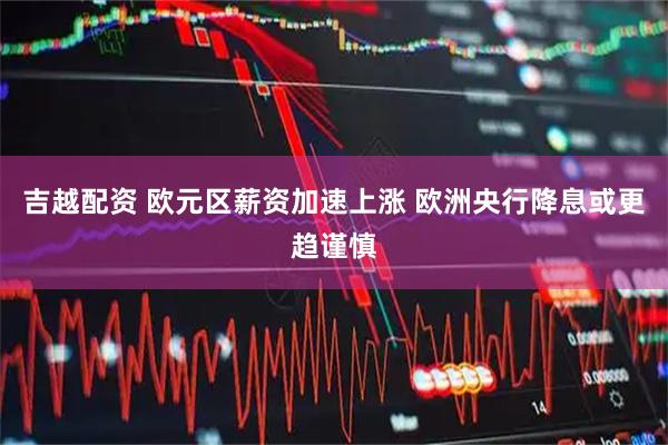 吉越配资 欧元区薪资加速上涨 欧洲央行降息或更趋谨慎