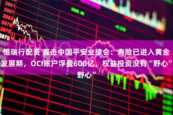 恒瑞行配资 直击中国平安业绩会：寿险已进入黄金发展期，OCI账户浮盈600亿，权益投资没有“野心”