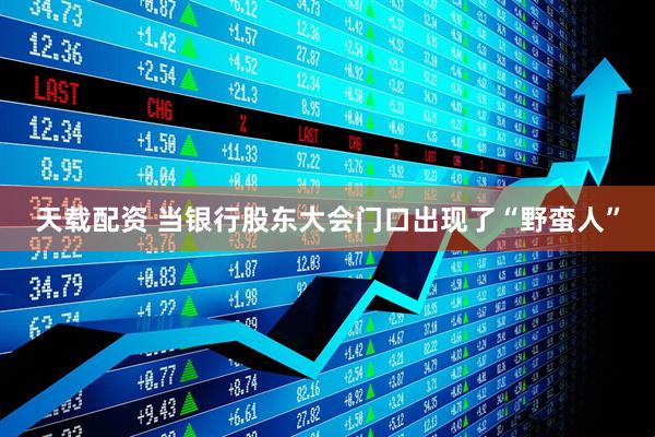 天载配资 当银行股东大会门口出现了“野蛮人”