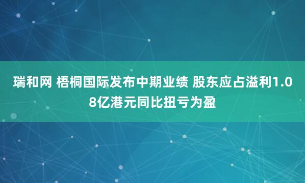 瑞和网 梧桐国际发布中期业绩 股东应占溢利1.08亿港元同比扭亏为盈