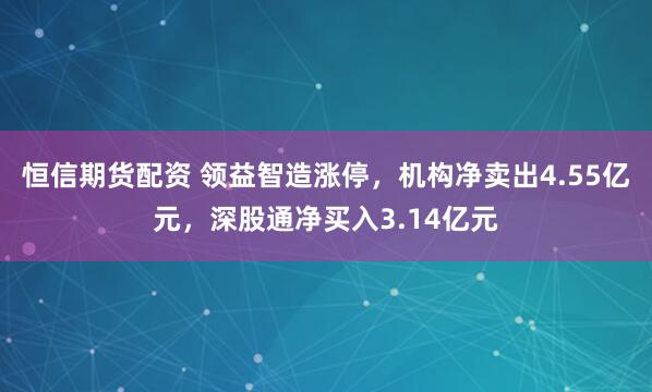 恒信期货配资 领益智造涨停，机构净卖出4.55亿元，深股通净买入3.14亿元
