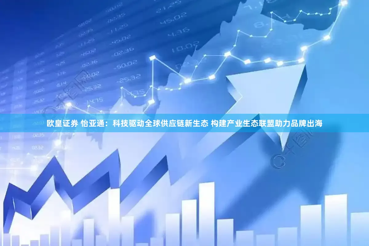 欧皇证券 怡亚通：科技驱动全球供应链新生态 构建产业生态联盟助力品牌出海
