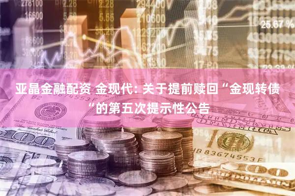 亚晶金融配资 金现代: 关于提前赎回“金现转债“的第五次提示性公告