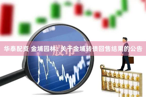 华泰配资 金埔园林: 关于金埔转债回售结果的公告