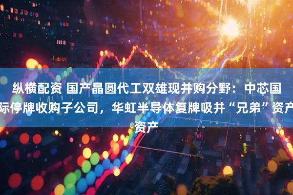纵横配资 国产晶圆代工双雄现并购分野：中芯国际停牌收购子公司，华虹半导体复牌吸并“兄弟”资产