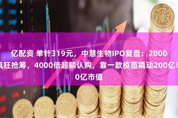 亿配资 单针319元，中慧生物IPO复盘：2000亿疯狂抢筹，4000倍超额认购，靠一款疫苗撬动200亿市值