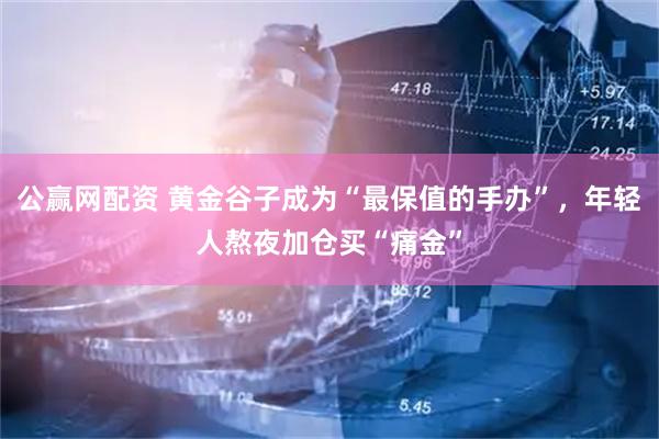 公赢网配资 黄金谷子成为“最保值的手办”，年轻人熬夜加仓买“痛金”