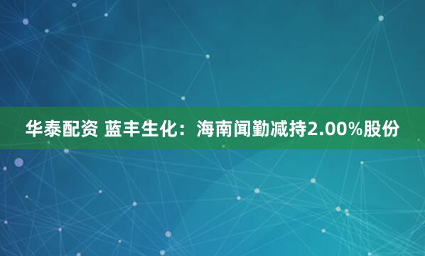 华泰配资 蓝丰生化：海南闻勤减持2.00%股份