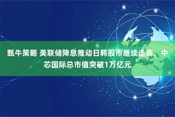 甄牛策略 美联储降息推动日韩股市继续走高，中芯国际总市值突破1万亿元