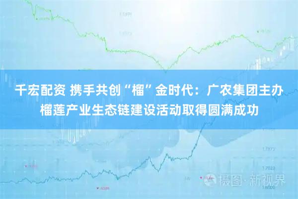 千宏配资 携手共创“榴”金时代：广农集团主办榴莲产业生态链建设活动取得圆满成功
