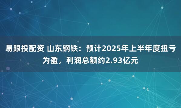 易跟投配资 山东钢铁:预计2025年上半年度扭亏为盈,利润总额约2.93亿元