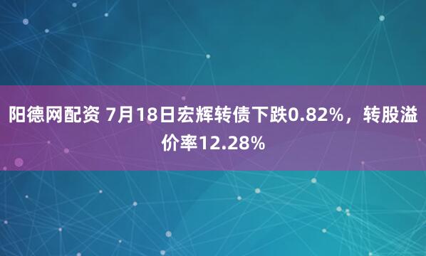 阳德网配资 7月18日宏辉转债下跌0.82%，转股溢价率12.28%