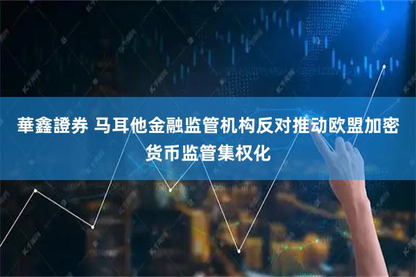 華鑫證券 马耳他金融监管机构反对推动欧盟加密货币监管集权化