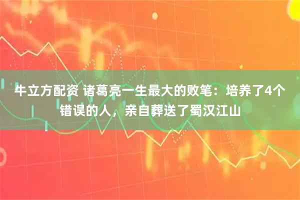 牛立方配资 诸葛亮一生最大的败笔：培养了4个错误的人，亲自葬送了蜀汉江山