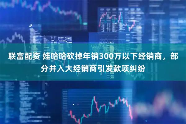 联富配资 娃哈哈砍掉年销300万以下经销商，部分并入大经销商引发款项纠纷