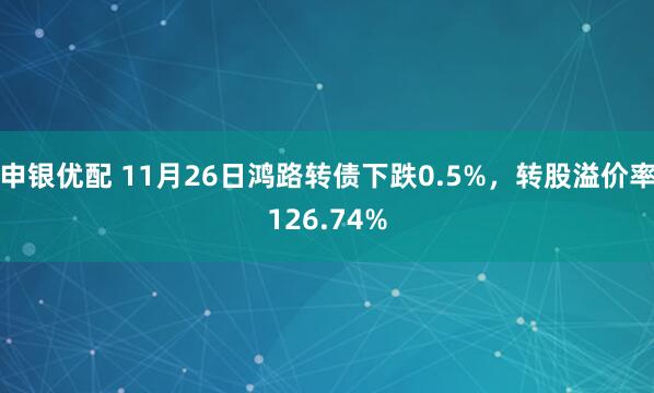 申银优配 11月26日鸿路转债下跌0.5%，转股溢价率126.74%