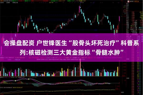 会操盘配资 户世锋医生“股骨头坏死治疗”科普系列:核磁检测三大黄金指标“骨髓水肿”