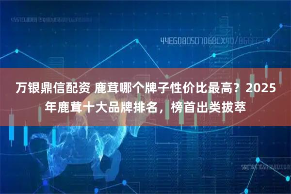 万银鼎信配资 鹿茸哪个牌子性价比最高？2025年鹿茸十大品牌排名，榜首出类拔萃